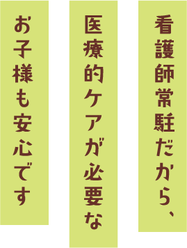 看護師常駐だから、
医療的ケアが必要なお子様も安心です