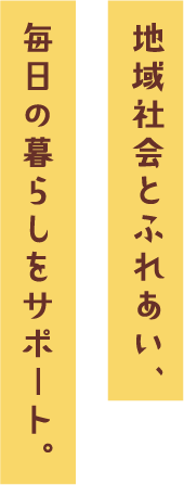 地域社会とふれあい、毎日の暮らしをサポート。