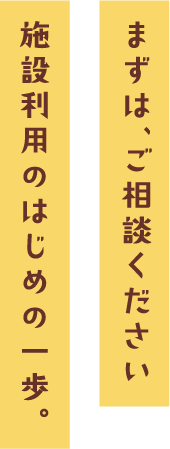 まずは、ご相談ください施設利用のはじめの一歩。